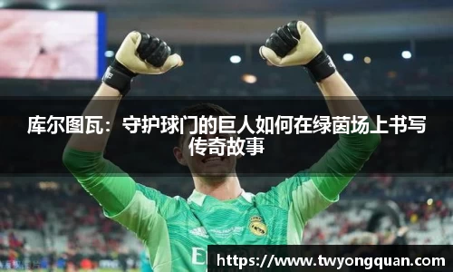 库尔图瓦：守护球门的巨人如何在绿茵场上书写传奇故事